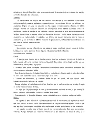 Actualmente se está llevando a cabo un proceso gradual de acercamiento entre estas dos grandes
corrientes de reglas del baloncesto.
Arbitraje:
Un partido debe ser dirigido por tres árbitros, uno principal y dos auxiliares. Estos serán
asistidos desde la mesa de anotadores, cronometradores y un comisario técnico. Los árbitros y sus
ayudantes dirigirán el juego de acuerdo con las reglas e interpretaciones oficiales. El árbitro
principal decidirá en cualquier situación de discrepancia entre árbitros auxiliares, mesa de
anotadores, dudas de validez en las canastas, dará su aprobación al acta, es el responsable de
verificar, inspeccionar y aprobar todos los elementos técnicos y podrá tomar decisiones sobre
situaciones no reglamentadas ni regladas. Los árbitros se pueden comunicar con la mesa de
anotadores y con el resto de árbitros mediante la gesticulación, señalizando las incidencias con
una serie de señales preestablecidas.
Violaciones:
Una violación es una infracción de las reglas de juego, penalizada con un saque de fondo o
banda para el equipo contrario desde el punto más cercano al de la infracción.
Violaciones más comunes:
Pasos:
El avance ilegal (pasos) es un desplazamiento ilegal de un jugador con control de balón (el
balón reposa sobre una o ambas manos del jugador). Se produce avance ilegal cuando, una vez
establecido el pie de pivote, el jugador:
• Lo levanta para iniciar un regate. Denominados comúnmente pasos de salida o arrancada. (No
sancionables en baloncesto NBA).
• Estando con ambos pies (incluido el de pivote) en contacto con el suelo, salta y, antes de realizar
un pase o tiro a canasta, vuelve a tocar con un pie en el suelo.
• Estando en movimiento, y saltando sobre el pie de pivote, da dos apoyos más,
independientemente del orden de los pies.
• Desliza voluntaria o involuntariamente el pie de pivote por el suelo creando una ventaja, el gesto
de pivotar no se considera deslizar.
Es legal que un jugador caiga al suelo y resbale mientras sostiene el balón, o que obtenga el
control del balón mientras esté tumbado o sentado en el suelo.
• Es una violación si, después, el jugador rueda o intenta levantarse mientras sostiene el balón.
Dobles:
Un jugador no debe realizar un segundo regate después de haber concluido el primero a menos
que haya perdido el control de un balón en el terreno de juego entre ambos regates. Es decir, que
una vez dado los dos pasos permitidos, sólo puede pasar el balón a otro jugador o tirar a canasta.
Un jugador no debe tocar el balón con el pie intencionadamente. Este acto se considera
violación. Aunque también se considera violación si es sin intención de tocar el balón, y se
 