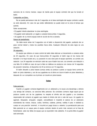 sanciona de la misma manera, saque de banda para el equipo contrario del que ha tocado el
balón.
3 segundos en Zona:
No se puede permanecer más de 3 segundos en el área restringida del equipo contrario cuando
se está atacando. En caso de que estés defendiendo se puede estar en la zona el tiempo que
quieras.
Salvo excepciones:
• El jugador intente abandonar la zona restringida.
• El jugador esté realizando un regate a canasta transcurridos 3 segundos.
• Un jugador de su mismo equipo esté en acción de tiro a canasta.
Saque de banda/fondo:
Se debe sacar antes de 5 segundos con el balón a disposición del jugador, pudiendo dar un
paso normal lateral y todos los posibles hacia atrás. Cualquier infracción de esta regla es una
violación.
24 segundos:
Un equipo que obtiene un nuevo control de balón debe efectuar un lanzamiento a canasta antes
de 24 segundos. En caso de que transcurridos 24 segundos el balón siga en las manos del
lanzador o no haya tocado aro y su posesión no sea clara para el equipo oponente, se comete una
violación. Los 24 segundos se reinician cada vez que el balón toca aro, se comente una violación o
una falta. En la NBA en caso de que la falta en defensa se produzca con menos de 14 segundos
de posesión restantes, el dispositivo de 24 se reinicia con 14 segundos.
El balón devuelto a pista trasera (campo atrás) se produce cuando un equipo tiene control de
balón en pista delantera y uno de sus jugadores es el último en tocar el balón en pista delantera y
después él o un compañero es el primero en tocarlo en pista trasera.
Faltas
Falta personal:
Cuando un jugador contacta ilegalmente con un adversario y le causa una desventaja u obtiene
una ventaja del contacto, se sanciona falta personal. Se considera contacto ilegal aquel que se
produce cuando uno de los jugadores no respeta el cilindro del otro jugador y se considera
responsable del contacto al jugador que invade el cilindro del otro o sale del suyo. Un jugador no
agarrará, bloqueará, empujará, cargará, zancadilleará ni impedirá el avance de un adversario
extendiendo las manos, brazos, codos, hombros, caderas, piernas, rodillas ni pies; ni doblará su
cuerpo en una posición ‘anormal’, ni incurrirá en juego brusco o violento. La penalización para una
falta personal es un saque para el equipo contrario desde el punto más cercano en la línea de
fondo/lateral, salvo las faltas de equipo que se expondrán más adelante. A la quinta falta el jugador
será eliminado.
 