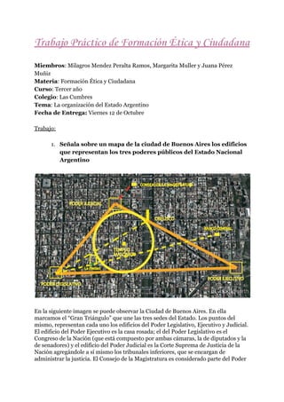 Trabajo​ ​Práctico​ ​de​ ​Formación​ ​Ética​ ​y​ ​Ciudadana 
 
Miembros​:​ ​Milagros​ ​Mendez​ ​Peralta​ ​Ramos,​ ​Margarita​ ​Muller​ ​y​ ​Juana​ ​Pérez
Muñiz
Materia​:​ ​Formación​ ​Ética​ ​y​ ​Ciudadana
Curso​:​ ​Tercer​ ​año
Colegio​:​ ​Las​ ​Cumbres
Tema​:​ ​​La​ ​organizac​ión​ ​del​ ​Estado​ ​Argentino
Fecha​ ​de​ ​Entrega:​​ ​Viernes​ ​12​ ​de​ ​Octubre
Trabajo:
1. Señala​ ​sobre​ ​un​ ​mapa​ ​de​ ​la​ ​ciudad​ ​de​ ​Buenos​ ​Aires​ ​los​ ​edificios
que​ ​representan​ ​los​ ​tres​ ​poderes​ ​públicos​ ​del​ ​Estado​ ​Nacional
Argentino
En​ ​la​ ​siguiente​ ​imagen​ ​se​ ​puede​ ​observar​ ​la​ ​Ciudad​ ​de​ ​Buenos​ ​Aires.​ ​En​ ​ella
marcamos​ ​el​ ​“Gran​ ​Triángulo”​ ​que​ ​une​ ​las​ ​tres​ ​sedes​ ​del​ ​Estado.​ ​Los​ ​puntos​ ​del
mismo,​ ​representan​ ​cada​ ​uno​ ​los​ ​edificios​ ​del​ ​Poder​ ​Legislativo,​ ​Ejecutivo​ ​y​ ​Judicial.
El​ ​edificio​ ​del​ ​Poder​ ​Ejecutivo​ ​es​ ​la​ ​casa​ ​rosada;​ ​el​ ​del​ ​Poder​ ​Legislativo​ ​es​ ​el
Congreso​ ​de​ ​la​ ​Nación​ ​(que​ ​está​ ​compuesto​ ​por​ ​ambas​ ​cámaras,​ ​la​ ​de​ ​diputados​ ​y​ ​la
de​ ​senadores)​ ​y​ ​el​ ​edificio​ ​del​ ​Poder​ ​Judicial​ ​es​ ​la​ ​Corte​ ​Suprema​ ​de​ ​Justicia​ ​de​ ​la
Nación​ ​agregándole​ ​a​ ​sí​ ​mismo​ ​los​ ​tribunales​ ​inferiores,​ ​que​ ​se​ ​encargan​ ​de
administrar​ ​la​ ​justicia.​ ​El​ ​Consejo​ ​de​ ​la​ ​Magistratura​ ​es​ ​considerado​ ​parte​ ​del​ ​Poder
 