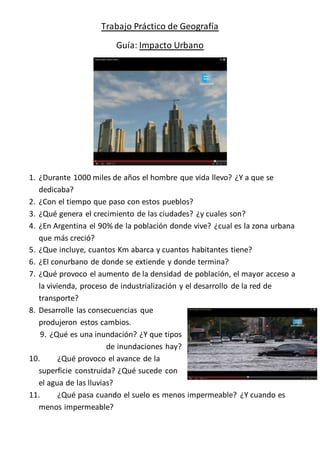 Trabajo Práctico de Geografía 
Guía: Impacto Urbano 
1. ¿Durante 1000 miles de años el hombre que vida llevo? ¿Y a que se 
dedicaba? 
2. ¿Con el tiempo que paso con estos pueblos? 
3. ¿Qué genera el crecimiento de las ciudades? ¿y cuales son? 
4. ¿En Argentina el 90% de la población donde vive? ¿cual es la zona urbana 
que más creció? 
5. ¿Que incluye, cuantos Km abarca y cuantos habitantes tiene? 
6. ¿El conurbano de donde se extiende y donde termina? 
7. ¿Qué provoco el aumento de la densidad de población, el mayor acceso a 
la vivienda, proceso de industrialización y el desarrollo de la red de 
transporte? 
8. Desarrolle las consecuencias que 
produjeron estos cambios. 
9. ¿Qué es una inundación? ¿Y que tipos 
de inundaciones hay? 
10. ¿Qué provoco el avance de la 
superficie construida? ¿Qué sucede con 
el agua de las lluvias? 
11. ¿Qué pasa cuando el suelo es menos impermeable? ¿Y cuando es 
menos impermeable? 
 