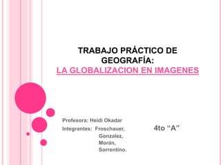TRABAJO PRÁCTICO DE
GEOGRAFÍA:
LA GLOBALIZACION EN IMAGENES
Profesora: Heidi Okadar
Integrantes: Froschauer, 4to “A”
Gonzalez,
Morán,
Sorrentino.
 