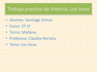 Trabajo practico de Historia: Los Incas
• Alumno: Santiago Schulz
• Curso: 2º 1ª
• Turno: Mañana
• Profesora: Claudia Herrera
• Tema: Los Incas
 