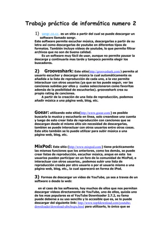 Trabajo práctico de informática numero 2
   1)   songr.co.cc. es un sitio a partir del cual se puede descargar un
       software llamado songr.
   Este software permite escuchar música, descargarlas a partir de su
   letra así como descargarlas de youtube en diferentes tipos de
   formatos. También incluye videos de youtube, lo que permite filtrar
   archivos que no son de buena calidad.
        Es un software muy fácil de usar, aunque no permite pausar la
   descarga y continuarla mas tarde y tampoco permite elegir los
   buscadores.

   2)    Grooveshark: Este sitio(http://grooveshark.com/) permite al
   usuario escuchar y descargar música la cual automáticamente es
   añadida a la lista de reproducción de cada uno, a la vez permite
   interactuar con otros usuarios (ya que se los puede seguir, ver las
   canciones subidas por ellos y cuales seleccionaron como favoritas
   además de la posibilidad de escucharlas). grooveshark crea su
   propio rating de canciones.
        A partir de la creación de una lista de reproducción, podemos
   añadir música a una página web, blog, etc.



   Goear: utilizando este sitio(http://www.goear.com/) es posible
   buscarla la musica y escucharla en línea, solo creandose una cuenta
   y luego de esto crear lista de reproducción con canciones que se
   descargan desde el mismo sitio sin necesidad de descargarlas,
   tambien se puede interactuar con otros usuarios entre otras cosas.
   Este sitio también se lo puede utilizar para subir música a una
   página web, blog, etc.



   MixPod: Este sitio (http://www.mixpod.com/) tiene prácticamente
   las mismas funciones que los anteriores, como los demás, se puede
   crear listas de reproducción, escuchar música, anque en este los
   usuarios pueden participar en un foro de la comunidad de MixPod, e
   interactuar con otros usuarios., podemos subir una lista de
   reproducción creada por otro usuario o por el usuario mismo a una
   página web, blog, etc., la cual aparecerá en forma de iPod.

   3)  Formas de descargar un video de YouTube, ya sea a traves de un
   software o desde la web:

     en el caso de los softwares, hay muchos de ellos que nos permiten
   descargar videos directamente de YouTube, uno de ellos, quizás uno
   de los mas populares es el YouTube Downloader 2.7.2, su fama
   puede deberse a su uso sencillo y lo accesible que es, se lo puede
   descargar del siguiente link: http://www.top4download.com/youtube-
   downloader/download-ubxfwqru.html para utilizarlo, lo único que se
 