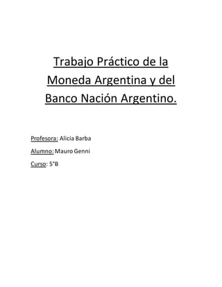 Trabajo Práctico de la 
Moneda Argentina y del 
Banco Nación Argentino. 
Profesora: Alicia Barba 
Alumno: Mauro Genni 
Curso: 5°B 
 