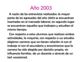 Año 2003 A razón de las entrevistas realizados: la mayor parte de los egresados del año 2003 se encuentran insertados en el mercado laboral, en segundo lugar se encuentran aquellos que trabajan y estudian al mismo tiempo.  Con respecto a estos alumnos que realizan ambas actividades, la mayoría, con respecto a sus estudios eligieron carreras que no tienen relación ni con el trabajo ni con el secundario y encontramos que la carrera ha sido elegida por decisión propia, sin influencia familiar, de un docente o através de un test vocacional. 