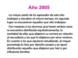 Año 2005 La mayor parte de los egresados de este año trabajan y estudian al mismo tiempo, en segundo lugar se encuentran aquellos que sólo trabajan.  Con respecto a los alumnos que hacen ambas cosas se encuentra distribuido equitativamente, la cantidad de ellos que eligieron su carrera en relación al secundario y las que lo eligieron por otros motivos. En cuanto a los que siguieron estudiando, el mayor porcentaje lo hizo por decisión propia y en igual distribución aquellos que eligieron por test o por influencia familiar. 