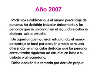 Año 2007 Podemos establecer que el mayor porcentaje de personas ha decidido trabajar únicamente y las personas que se ubicarían en el segundo escalón se dedican  solo al estudio. De aquellos que siguieron estudiando, el mayor porcentaje se basó por decisión propia pero una diferencia mínima, cabe destacar que las personas entrevistadas siguieron sus estudios en base a su trabajo y al secundario. Dicha decisión fue tomada por decisión propia. 