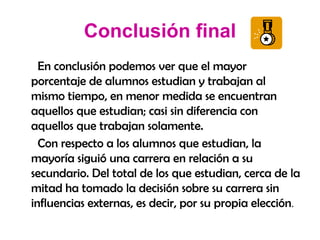 Conclusión final En conclusión podemos ver que el mayor porcentaje de alumnos estudian y trabajan al mismo tiempo, en menor medida se encuentran aquellos que estudian; casi sin diferencia con aquellos que trabajan solamente. Con respecto a los alumnos que estudian, la mayoría siguió una carrera en relación a su secundario. Del total de los que estudian, cerca de la mitad ha tomado la decisión sobre su carrera sin influencias externas, es decir, por su propia elección . 