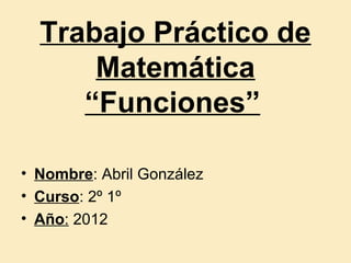 Trabajo Práctico de
      Matemática
     “Funciones”

• Nombre: Abril González
• Curso: 2º 1º
• Año: 2012
 