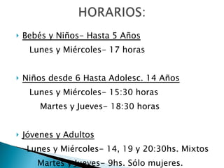 Bebés y Niños- Hasta 5 Años Lunes y Miércoles- 17 horas Niños desde 6 Hasta Adolesc. 14 Años Lunes y Miércoles- 15:30 horas Martes y Jueves- 18:30 horas Jóvenes y Adultos Lunes y Miércoles- 14, 19 y 20:30hs. Mixtos Martes y Jueves- 9hs. Sólo mujeres. 