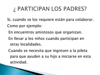 Si, cuando se los requiere están para colaborar. Como por ejemplo:  En encuentros amistosos que organizan. En llevar a los niños cuando participan en otras localidades. Cuando se necesita que ingresen a la pileta para que ayuden a su hijo a iniciarse en esta actividad. 