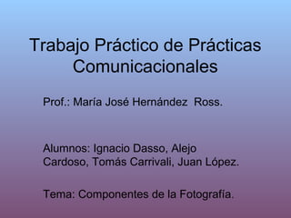 Trabajo Práctico de Prácticas
     Comunicacionales
 Prof.: María José Hernández Ross.



 Alumnos: Ignacio Dasso, Alejo
 Cardoso, Tomás Carrivali, Juan López.

 Tema: Componentes de la Fotografía .
 