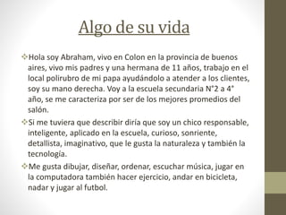 Algo de su vida
Hola soy Abraham, vivo en Colon en la provincia de buenos
aires, vivo mis padres y una hermana de 11 años, trabajo en el
local polirubro de mi papa ayudándolo a atender a los clientes,
soy su mano derecha. Voy a la escuela secundaria N°2 a 4°
año, se me caracteriza por ser de los mejores promedios del
salón.
Si me tuviera que describir diría que soy un chico responsable,
inteligente, aplicado en la escuela, curioso, sonriente,
detallista, imaginativo, que le gusta la naturaleza y también la
tecnología.
Me gusta dibujar, diseñar, ordenar, escuchar música, jugar en
la computadora también hacer ejercicio, andar en bicicleta,
nadar y jugar al futbol.
 