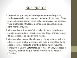 Sus gustos
Las comidas que me gustan son generalmente las pastas,
verduras como lechuga, tomate, calabaza, pizzas, papas fritas,
arroz, milanesas, carnes como pollo, hamburguesas, pescado,
vaca, albóndigas y frutas como manzana, banana, naranja,
pera, mandarina, etc.
Me gusta la música electrónica y algo de rock, cuando sea
grande me gustaría ser arquitecto y diseñador grafico, ya que
dibujar y diseñar es algo que me fascina.
Me gusta viajar, con mi familia vamos de vacaciones todos los
años en enero o febrero recorriendo toda la argentina, hasta
ahora recorrí el noroeste argentino (Salta, Jujuy, Tucumán,
Santiago del Estero, Catamarca, La Rioja, San Luis, Mendoza y
San juan), Además de que hemos ido mas de 10 veces a
Córdoba
 