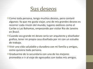 Sus deseos
Como toda persona, tengo muchos deseos, pero contaré
algunos: Ya que me gusta viajar, uno de mis grandes deseos es
recorrer cada rincón del mundo, lugares exóticos como el
Caribe o Las Bahamas, empezando por visitar Rio de Janeiro
en Brasil.
Cuando sea grande mi deseo sería ser arquitecto y diseñador
grafico, tener mi propia casa diseñada por mi con un estudio
de trabajo.
Vivir una vida saludable y duradera con mi familia y amigos,
como quisiera toda persona.
Graduarme de la secundaria con uno de los mejores
promedios e ir al viaje de egresados con todos mis amigos.
 