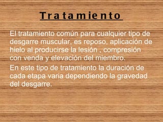 Tratamiento El tratamiento común para cualquier tipo de desgarre muscular, es reposo, aplicación de hielo al producirse la lesión , compresión con venda y elevación del miembro.   En este tipo de tratamiento la duración de cada etapa varia dependiendo la gravedad del desgarre. 