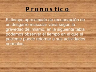 Pronostico El tiempo aproximado de recuperación de un desgarre muscular varia según la gravedad del mismo, en la siguiente tabla podemos observar el tiempo en el que el paciente puede retornar a sus actividades normales.   