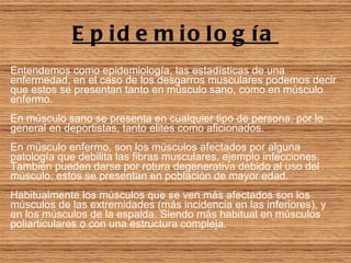 Epidemiología Entendemos como epidemiología, las estadísticas de una enfermedad, en el caso de los desgarros musculares podemos decir que estos se presentan tanto en músculo sano, como en músculo enfermo. En músculo sano se presenta en cualquier tipo de persona, por lo general en deportistas, tanto elites como aficionados. En músculo enfermo, son los músculos afectados por alguna patología que debilita las fibras musculares, ejemplo infecciones. También pueden darse por rotura degenerativa debido al uso del músculo, estos se presentan en población de mayor edad. Habitualmente los músculos que se ven más afectados son los músculos de las extremidades (más incidencia en las inferiores), y en los músculos de la espalda. Siendo más habitual en músculos poliarticulares o con una estructura compleja.   