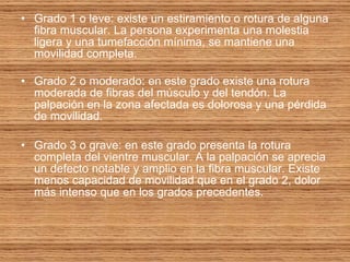 Grado 1 o leve: existe un estiramiento o rotura de alguna fibra muscular. La persona experimenta una molestia ligera y una tumefacción mínima, se mantiene una movilidad completa. Grado 2 o moderado: en este grado existe una rotura moderada de fibras del músculo y del tendón. La palpación en la zona afectada es dolorosa y una pérdida de movilidad. Grado 3 o grave: en este grado presenta la rotura completa del vientre muscular. A la palpación se aprecia un defecto notable y amplio en la fibra muscular. Existe menos capacidad de movilidad que en el grado 2, dolor más intenso que en los grados precedentes. 