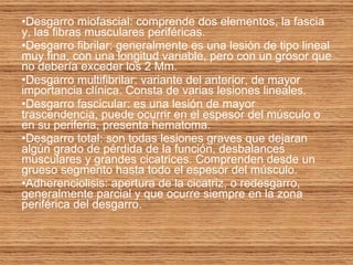 Desgarro miofascial: comprende dos elementos, la fascia y, las fibras musculares periféricas. Desgarro fibrilar: generalmente es una lesión de tipo lineal muy fina, con una longitud variable, pero con un grosor que no debería exceder los 2 Mm.  Desgarro multifibrilar: variante del anterior, de mayor importancia clínica. Consta de varias lesiones lineales. Desgarro fascicular: es una lesión de mayor trascendencia, puede ocurrir en el espesor del músculo o en su periferia, presenta hematoma. Desgarro total: son todas lesiones graves que dejaran algún grado de pérdida de la función, desbalances musculares y grandes cicatrices. Comprenden desde un grueso segmento hasta todo el espesor del músculo. Adherenciolisis: apertura de la cicatriz, o redesgarro, generalmente parcial y que ocurre siempre en la zona periférica del desgarro. 