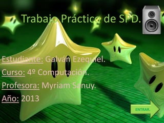 Trabajo Práctico de SPD.
Estudiante: Galván Ezequiel.
Curso: 4º Computación.
Profesora: Myriam Sanuy.
Año: 2013
ENTRAR.
 