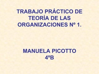 TRABAJO PRÁCTICO DE
   TEORÍA DE LAS
ORGANIZACIONES Nº 1.



 MANUELA PICOTTO
       4ºB
 
