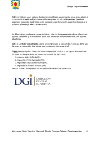 Colegio Sagrado Corazón
Integrantes: Berini Valentina, Manginelli Fiorella, Toscano Giuliana, Zanatta Agustina. -5
5) El monotributo es un sistema de régimen simplificado que concentra en un único tributo el
componente previsional (aportes de jubilación y obra social) y el impositivo (donde se
separa en categorías basándose en los ingresos según facturación, superficie afectada a la
actividad y la energía eléctrica consumida).
La diferencia es que la persona que trabaja en relación de dependencia sólo se refiere a los
aportes jubilatorios y el monotributo es un sólo tributo que incluye obra social y los aportes
jubilatorios.
6) Si, el vendedor está obligado a darle un comprobante al consumidor. Tiene que darle una
factura c al consumidor final porque este no necesita descargar el IVA.
7) DGI: la sigla significa“Dirección General Impositiva”, esta es la encargada de administrar
las leyes fiscales y recaudar los impuestos internos del país como:
1.Impuesto sobre la Renta (IR).
2. Impuesto al Valor Agregado (IVA).
3. Impuesto Selectivo al Consumo (ISC).
4. Impuesto de Timbres Fiscales (ITF).
Gracias al cobro de impuestos la DGI aporta más del 80% de los recursos.
 