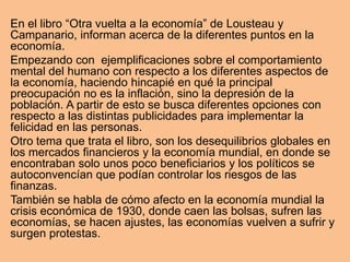 En el libro “Otra vuelta a la economía” de Lousteau y
Campanario, informan acerca de la diferentes puntos en la
economía.
Empezando con ejemplificaciones sobre el comportamiento
mental del humano con respecto a los diferentes aspectos de
la economía, haciendo hincapié en qué la principal
preocupación no es la inflación, sino la depresión de la
población. A partir de esto se busca diferentes opciones con
respecto a las distintas publicidades para implementar la
felicidad en las personas.
Otro tema que trata el libro, son los desequilibrios globales en
los mercados financieros y la economía mundial, en donde se
encontraban solo unos poco beneficiarios y los políticos se
autoconvencían que podían controlar los riesgos de las
finanzas.
También se habla de cómo afecto en la economía mundial la
crisis económica de 1930, donde caen las bolsas, sufren las
economías, se hacen ajustes, las economías vuelven a sufrir y
surgen protestas.
 