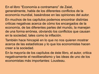 En el libro “Economía a contramano” de Zaiat,
generalmente, habla de los diferentes conflictos de la
economía mundial, basándose en las opiniones del autor.
En muchos de los capítulos podemos encontrar distintas
criticas negativas acerca de cómo los encargados de la
economía, de las diferentes partes del mundo, la manejan
de una forma errónea, obviando los conflictos que causan
en la sociedad, tales como la inflación.
También hace hincapié en lo que no nos quieren mostrar
acerca de las estadísticas y lo que los economistas hacen
creer a la sociedad.
En la mayoría de los capítulos de éste libro, el autor, critica
negativamente el neoliberalismo y las ideas de uno de los
economistas más importantes: Lousteau.
 