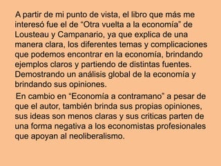 A partir de mi punto de vista, el libro que más me
interesó fue el de “Otra vuelta a la economía” de
Lousteau y Campanario, ya que explica de una
manera clara, los diferentes temas y complicaciones
que podemos encontrar en la economía, brindando
ejemplos claros y partiendo de distintas fuentes.
Demostrando un análisis global de la economía y
brindando sus opiniones.
En cambio en “Economía a contramano” a pesar de
que el autor, también brinda sus propias opiniones,
sus ideas son menos claras y sus criticas parten de
una forma negativa a los economistas profesionales
que apoyan al neoliberalismo.
 