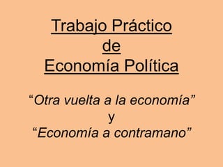 Trabajo Práctico
de
Economía Política
“Otra vuelta a la economía”
y
“Economía a contramano”
 