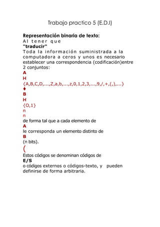 Trabajo practico 5 (E.D.I)

Representación binaria de texto:
Al tener que
"traducir"
T o d a l a i n f o r m a c i ó n suministrada a la
computadora a ceros y unos es necesario
establecer una correspondencia (codificación)entre
2 conjuntos:
A
H
{A,B,C,D,...,Z,a,b,...,z,0,1,2,3,...,9,/,+,(,),...}

B
H
{O,1}
n
n
de forma tal que a cada elemento de
A
le corresponda un elemento distinto de
B
(n bits).
(
Estos códigos se denominan códigos de
E/S
o códigos externos o códigos-texto, y pueden
definirse de forma arbitraria.
 