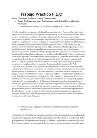 ​Trabajo Práctico ​F.E.C
Juana Zufriategui, Trinidad Porretti y Oliverio Llobet.
● Tema A: Organización y funcionamiento del poder Legislativo
Nacional
1. ​Establezca cuáles son las Funciones del PODER LEGISLATIVO
El Poder Legislativo es ejercido en la República Argentina por el Congreso Nacional , y está
integrado por dos cámaras, por un lado la de Diputados, y por el otro la de Senadores. Ambas
cámaras representan la población Argentina, sin embargo, los Diputados representan
directamente el pueblo, y los Senadores a las provincias y a C.A.B.A . La función principal del
Congreso es legislativa, y consiste en deliberar y sancionar leyes basándose en el bién común
de los habitantes. El congreso no sólo delibera proyectos de ley y ratifica leyes, sino que
también puede modificar leyes preexistentes. El poder Ejecutivo también participa en esta
función legislativa. Las funciones del Congreso son determinadas por la Constitución
Nacional, así como las cuestiones sobre las que puede y debe legislar, y sus limitaciones. Otra
función del Poder Legislativo se basa en ejercer el control del Poder Ejecutivo. Lo que incluye
el pedido de informes, las interpelaciones, la actuación de la Auditoría General de la Nación,
la posibilidad de solicitar juicio político y la aprobación de las Cuentas de Inversión, entre
otros. El Congreso también debe hacer públicos sus actos, con el fin de que la población
compruebe el cumplimiento de su mandato. Profundizando las funciones del Poder
Legislativo nos centramos en las funciones de cada cámara. La cámara de Diputados debe;
recibir los proyectos de Ley presentados por iniciativa popular, iniciar el proceso de consulta
popular para un proyecto de ley, iniciar las leyes sobre contribuciones y reclutamiento de
tropas, y acusar ante el Senado en juicio político al presidente y vicepresidente de la Nación,
al jefe de Gabinete de ministros, a ministros del Poder Ejecutivo y a miembros de la Corte
Suprema. Por otro lado, las funciones de la Cámara de Senadores son las siguientes; juzgar
en juicio político a los acusados por la Cámara de Diputados, autorizar al presidente de la
Nación para que declare el estado de sitio en caso de ataque exterior, ser cámara de origen en
la Ley Convenio, sobre coparticipación federal de impuestos, ser cámara de origen de leyes
que promuevan políticas tendientes al crecimiento armónico de la Nación y el poblamiento
de su territorio, y prestar acuerdo al Poder Ejecutivo para la designación de magistrados
judiciales, embajadores, ministros plenipotenciarios, encargados de negocios y de oficiales
superiores de las Fuerzas Armadas.
2. ¿Cuáles son los requisitos establecidos por la Constitución para ser
legislador?
La Constitución de la Nación Argentina establece distintos requisitos dependiendo la
posición del legislador. Por un lado, para ser Senador Nacional, la constitución dicta
que la persona debe tener como mínimo la edad de treinta años, ​haber sido ciudadano
de la Nación seis años y ser originario de la provincia por la que se postula o tener dos años
 