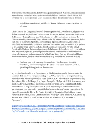 de residencia inmediata en ella. Por otro lado, para ser Diputado Nacional, una persona debe
tener al menos veinticinco años, cuatro años de ciudadanía argentina y haber nacido en la
provincia por la que se postula o haber residido en ella los dos años previos a la elección.
3. ¿Cada Cámara tiene su presidente? Puede indicar su nombre y como es
elegido.
Cada Cámara del Congreso Nacional tiene un presidente. Actualmente, el presidente
de la Cámara de Diputados es ​Emilio Monzó, del bloque político Cambiemos, desde el 10
de Diciembre de 2015 hasta el 9 de Diciembre de 2019. El presidente de la cámara de
Diputados es elegido dentro de los 10 primeros días del mes de diciembre de cada año, fecha
en la cual la Cámara de Diputados, convocada por el presidente saliente, procederá a la
elección de sus autoridades en número suficiente para formar quórum. Cuando haya quórum
se procederá a elegir, a mayor cantidad de votos, al nuevo presidente. Por otro lado, la
Constitución Nacional dicta que el presidente de la Cámara de Senadores es el vicepresidente
de la República Argentina, y es siempre de esta manera. Actualmente el presidente de la
cámara de Senadores y vicepresidente de la Nación es Marta Gabriela Michetti, del bloque
político cambiemos, desde el 10 de Diciembre de 2015 hasta el 9 de Diciembre de 2019.
4. Indique cual es la cantidad de senadores y de diputados por cada
territorio/ provincia asignada. No olvide señalar su nombre, apellido,
partido político y período de mandato.
My territorio asignado es la Patagonia, y la Ciudad Autónoma de Buenos Aires. La
cantidad de Senadores por provincia(y por C.A.B.A) no varía, es siempre la misma,
tres senadores por cada provincia, y uno por C.A.B.A . Por lo tanto, las provincias de;
Santa Cruz, Tierra del Fuego, Río Negro, Neuquén, Chubut y C.A.B.A tienen cada una
tres Senadores. La cantidad de Diputados por provincia varía según la cantidad de
habitantes de la respectiva provincia. Hay un Diputado por cada veinticinco mil
habitantes en una provincia. La cantidad mínima de Diputados por provincia es de
cinco. Debido a esto, Tierra del Fuego tiene cinco Diputados, Chubut tiene cinco,
Neuquén tiene cinco, Santa Cruz tiene cinco, Río Negro tiene cinco y C.A.B.A tiene 25
(debido a su extensa población en comparación a la de las provincias de la
Patagonia).
https://www.slideshare.net/TrinidadInesPorretti/diputados-y-senadores-nacionales
-de-la-patagonia-73037345?ref=http://trinidadinesporretti.cumbresblogs.com/2017
/03/10/senadores-y-diputados-nacionales-de-la-patagonia/
● Tema B: Curiosidades del Palacio Legislativo Nacional
 