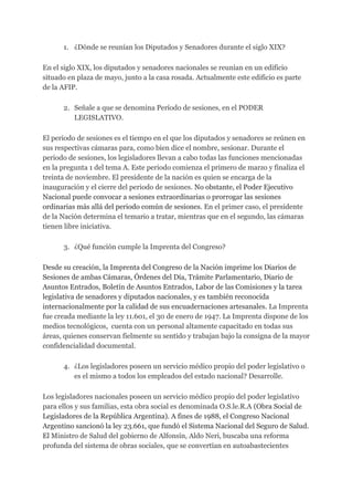 1. ¿Dónde se reunían los Diputados y Senadores durante el siglo XIX?
En el siglo XIX, los diputados y senadores nacionales se reunían en un edificio
situado en plaza de mayo, junto a la casa rosada. Actualmente este edificio es parte
de la AFIP.
2. Señale a que se denomina Período de sesiones, en el PODER
LEGISLATIVO.
El periodo de sesiones es el tiempo en el que los diputados y senadores se reúnen en
sus respectivas cámaras para, como bien dice el nombre, sesionar. Durante el
periodo de sesiones, los legisladores llevan a cabo todas las funciones mencionadas
en la pregunta 1 del tema A. Este periodo comienza el primero de marzo y finaliza el
treinta de noviembre. El presidente de la nación es quien se encarga de la
inauguración y el cierre del periodo de sesiones. ​No obstante, el Poder Ejecutivo
Nacional puede convocar a sesiones extraordinarias o prorrogar las sesiones
ordinarias más allá del periodo común de sesiones. ​En el primer caso, el presidente
de la Nación determina el temario a tratar, mientras que en el segundo, las cámaras
tienen libre iniciativa.
3. ¿Qué función cumple la Imprenta del Congreso?
Desde su creación, la Imprenta del Congreso de la Nación imprime los Diarios de
Sesiones de ambas Cámaras, Órdenes del Día, Trámite Parlamentario, Diario de
Asuntos Entrados, Boletín de Asuntos Entrados, Labor de las Comisiones y la tarea
legislativa de senadores y diputados nacionales, y es también reconocida
internacionalmente por la calidad de sus encuadernaciones artesanales. ​La Imprenta
fue creada mediante la ley 11.601, el 30 de enero de 1947. La Imprenta dispone de los
medios tecnológicos, cuenta con un personal altamente capacitado en todas sus
áreas, quienes conservan fielmente su sentido y trabajan bajo la consigna de la mayor
confidencialidad documental.
4. ¿Los legisladores poseen un servicio médico propio del poder legislativo o
es el mismo a todos los empleados del estado nacional? Desarrolle.
Los legisladores nacionales poseen un servicio médico propio del poder legislativo
para ellos y sus familias, esta obra social es denominada O.S.le.R.A ​(Obra Social de
Legisladores de la República Argentina). A fines de 1988, el Congreso Nacional
Argentino sancionó la ley 23.661, que fundó el Sistema Nacional del Seguro de Salud.
El ​Ministro de Salud del gobierno de Alfonsín, Aldo Neri, buscaba una reforma
profunda del sistema de obras sociales, que se convertían en autoabastecientes
 