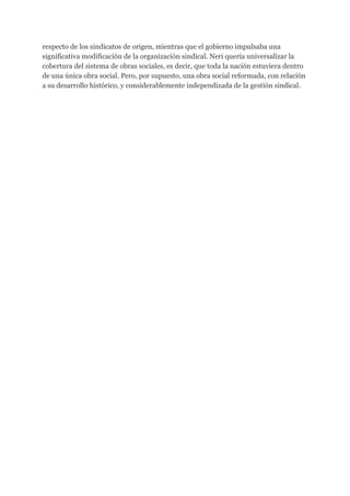 respecto de los sindicatos de origen, mientras que el gobierno impulsaba una
significativa modificación de la organización sindical. Neri quería universalizar la
cobertura del sistema de obras sociales, es decir, que toda la nación estuviera dentro
de una única obra social. Pero, por supuesto, una obra social reformada, con relación
a su desarrollo histórico, y considerablemente independizada de la gestión sindical.
 