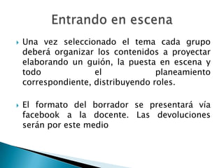    Una vez seleccionado el tema cada grupo
    deberá organizar los contenidos a proyectar
    elaborando un guión, la puesta en escena y
    todo             el             planeamiento
    correspondiente, distribuyendo roles.

   El formato del borrador se presentará vía
    facebook a la docente. Las devoluciones
    serán por este medio
 