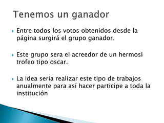    Entre todos los votos obtenidos desde la
    página surgirá el grupo ganador.

   Este grupo sera el acreedor de un hermosi
    trofeo tipo oscar.

   La idea seria realizar este tipo de trabajos
    anualmente para así hacer participe a toda la
    institución
 