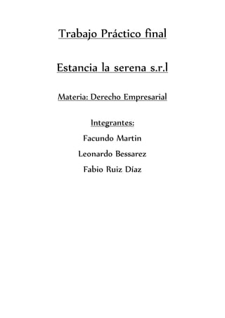 Trabajo Práctico final
Estancia la serena s.r.l
Materia: Derecho Empresarial
Integrantes:
Facundo Martin
Leonardo Bessarez
Fabio Ruiz Díaz
 