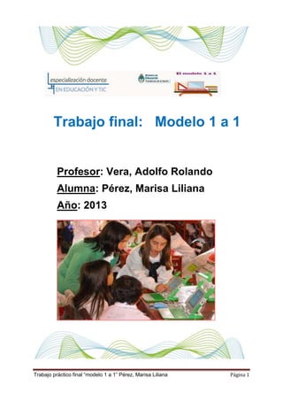 Trabajo práctico final “modelo 1 a 1” Pérez, Marisa Liliana Página 1
Trabajo final: Modelo 1 a 1
Profesor: Vera, Adolfo Rolando
Alumna: Pérez, Marisa Liliana
Año: 2013
 