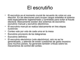 El escrutiño
• El escrutinio es el momento crucial de recuento de votos en una
elección. En las elecciones para ocupar cargos estatales el sistema
está especialmente reglamentado y controlado para evitar el fraude
electoral. Básicamente existen dos sistemas de escrutinio:
escrutinio manual y escrutinio electrónico.
• El escrutinio manual se realiza básicamente en tres etapas
sucesivas:
• Conteo voto por voto de cada urna en la mesa
• Escrutinio provisorio de los telegramas
• Escrutinio definitivo
• El escrutinio electrónico (voto electrónico), aún no se ha
generalizado, y además de existir cuestiones de gasto excesivo
para muchos países, ha generado también críticas sobre los
mecanismos de control del conteo.
 