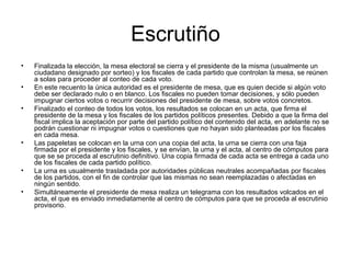 Escrutiño
• Finalizada la elección, la mesa electoral se cierra y el presidente de la misma (usualmente un
ciudadano designado por sorteo) y los fiscales de cada partido que controlan la mesa, se reúnen
a solas para proceder al conteo de cada voto.
• En este recuento la única autoridad es el presidente de mesa, que es quien decide si algún voto
debe ser declarado nulo o en blanco. Los fiscales no pueden tomar decisiones, y sólo pueden
impugnar ciertos votos o recurrir decisiones del presidente de mesa, sobre votos concretos.
• Finalizado el conteo de todos los votos, los resultados se colocan en un acta, que firma el
presidente de la mesa y los fiscales de los partidos políticos presentes. Debido a que la firma del
fiscal implica la aceptación por parte del partido político del contenido del acta, en adelante no se
podrán cuestionar ni impugnar votos o cuestiones que no hayan sido planteadas por los fiscales
en cada mesa.
• Las papeletas se colocan en la urna con una copia del acta, la urna se cierra con una faja
firmada por el presidente y los fiscales, y se envían, la urna y el acta, al centro de cómputos para
que se se proceda al escrutinio definitivo. Una copia firmada de cada acta se entrega a cada uno
de los fiscales de cada partido político.
• La urna es usualmente trasladada por autoridades públicas neutrales acompañadas por fiscales
de los partidos, con el fin de controlar que las mismas no sean reemplazadas o afectadas en
ningún sentido.
• Simultáneamente el presidente de mesa realiza un telegrama con los resultados volcados en el
acta, el que es enviado inmediatamente al centro de cómputos para que se proceda al escrutinio
provisorio.
 
