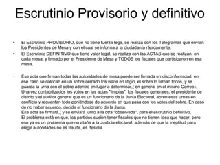 Escrutinio Provisorio y definitivo
• El Escrutinio PROVISORIO, que no tiene fuerza lega, se realiza con los Telegramas que envían
los Presidentes de Mesa y con el cual se informa a la ciudadanía rápidamente.
• El Escrutinio DEFINITIVO que tiene valor legal, se realiza con las ACTAS que se realizan, en
cada mesa, y firmado por el Presidente de Mesa y TODOS los fiscales que participaron en esa
mesa.
• Ese acta que firman todas las autoridades de mesa puede ser firmada en disconformidad, en
ese caso se colocan en un sobre cerrado los votos en litigio, el sobre lo firman todos, y se
guarda la urna con el sobre adentro en lugar a determinar,( en general en el mismo Correo).
Una vez contabilizados los votos en las actas "limpias", los fiscales generales, el presidente de
distrito y el auditor general que es un funcionario de la Junta Electoral, abren esas urnas en
conflicto y recuentan todo poniéndose de acuerdo en que pasa con los votos del sobre. En caso
de no haber acuerdo, decide el funcionario de la Junta.
Esa acta se firmará,( y se enviará junto a la otra "observada", para el escrutinio definitivo.
El problema está en que, los partidos suelen tener fiscales que no tienen idea que hacer, pero
eso ya es un problema que no atañe a la Justicia electoral, además de que la ineptitud para
elegir autoridades no es fraude, es desidia.
 