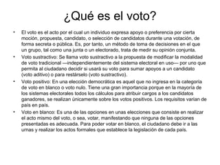 ¿Qué es el voto?
• El voto es el acto por el cual un individuo expresa apoyo o preferencia por cierta
moción, propuesta, candidato, o selección de candidatos durante una votación, de
forma secreta o pública. Es, por tanto, un método de toma de decisiones en el que
un grupo, tal como una junta o un electorado, trata de medir su opinión conjunta.
• Voto sustractivo: Se llama voto sustractivo a la propuesta de modificar la modalidad
de voto tradicional —independientemente del sistema electoral en uso— por uno que
permita al ciudadano decidir si usará su voto para sumar apoyos a un candidato
(voto aditivo) o para restárselo (voto sustractivo).
• Voto positivo: En una elección democrática es aquel que no ingresa en la categoría
de voto en blanco o voto nulo. Tiene una gran importancia porque en la mayoría de
los sistemas electorales todos los cálculos para atribuir cargos a los candidatos
ganadores, se realizan únicamente sobre los votos positivos. Los requisitos varían de
país en país.
• Voto en blanco: Es una de las opciones en unas elecciones que consiste en realizar
el acto mismo del voto, o sea, votar, manifestando que ninguna de las opciones
presentadas es adecuada. Para poder votar en blanco, el ciudadano debe ir a las
urnas y realizar los actos formales que establece la legislación de cada país.
 