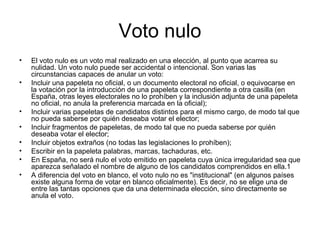 Voto nulo
• El voto nulo es un voto mal realizado en una elección, al punto que acarrea su
nulidad. Un voto nulo puede ser accidental o intencional. Son varias las
circunstancias capaces de anular un voto:
• Incluir una papeleta no oficial, o un documento electoral no oficial, o equivocarse en
la votación por la introducción de una papeleta correspondiente a otra casilla (en
España, otras leyes electorales no lo prohíben y la inclusión adjunta de una papeleta
no oficial, no anula la preferencia marcada en la oficial);
• Incluir varias papeletas de candidatos distintos para el mismo cargo, de modo tal que
no pueda saberse por quién deseaba votar el elector;
• Incluir fragmentos de papeletas, de modo tal que no pueda saberse por quién
deseaba votar el elector;
• Incluir objetos extraños (no todas las legislaciones lo prohíben);
• Escribir en la papeleta palabras, marcas, tachaduras, etc.
• En España, no será nulo el voto emitido en papeleta cuya única irregularidad sea que
aparezca señalado el nombre de alguno de los candidatos comprendidos en ella.1
• A diferencia del voto en blanco, el voto nulo no es "institucional" (en algunos países
existe alguna forma de votar en blanco oficialmente). Es decir, no se elige una de
entre las tantas opciones que da una determinada elección, sino directamente se
anula el voto.
 