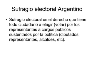 Sufragio electoral Argentino
• Sufragio electoral es el derecho que tiene
todo ciudadano a elegir (votar) por los
representantes a cargos públicos
sustentados por la política (diputados,
representantes, alcaldes, etc).
 
