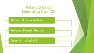 Trabajo práctico
Informática ifts n°23
Alumno: Horacio Pucheta
Profesor: Eduardo Gesualdi
Curso: 2 Año:2015
 