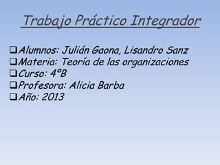 Trabajo Práctico Integrador
Alumnos: Julián Gaona, Lisandro Sanz
Materia: Teoría de las organizaciones
Curso: 4ºB
Profesora: Alicia Barba
Año: 2013

 