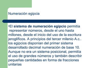 Numeración egipcia


•El sistema de numeración egipcio permitía
 representar números, desde el uno hasta
millones, desde el inicio del uso de la escritura
jeroglíficos. A principios del tercer milenio A.c..
los egipcios disponían del primer sistema
desarrollado decimal numeración de base 10.
Aunque no era un sistema posicional, permitía
el uso de grandes números y también describir
pequeñas cantidades en forma de fracciones
unitarias
 