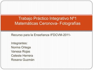 Trabajo Práctico Integrativo Nº1
  Matemáticas Ceronova- Fotografías

Recurso para la Enseñanza IFDCVM-2011-

Integrantes:
Norma Ortega
Vanesa Rojas
Celeste Herrera
Rosana Guzmán
 
